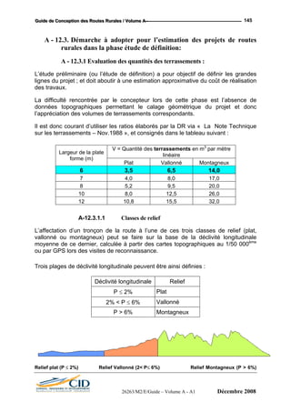 GGGuuuiiidddeee dddeee CCCooonnnccceeeppptttiiiooonnn dddeeesss RRRooouuuttteeesss RRRuuurrraaallleeesss /// VVVooollluuummmeee AAA --- 145
A - 12.3. Démarche à adopter pour l’estimation des projets de routes
rurales dans la phase étude de définition:
A - 12.3.1 Evaluation des quantités des terrassements :
L’étude préliminaire (ou l’étude de définition) a pour objectif de définir les grandes
lignes du projet ; et doit aboutir à une estimation approximative du coût de réalisation
des travaux.
La difficulté rencontrée par le concepteur lors de cette phase est l’absence de
données topographiques permettant le calage géométrique du projet et donc
l’appréciation des volumes de terrassements correspondants.
Il est donc courant d’utiliser les ratios élaborés par la DR via « La Note Technique
sur les terrassements – Nov.1988 », et consignés dans le tableau suivant :
V = Quantité des terrassements en m3
par mètre
linéaireLargeur de la plate
forme (m)
Plat Vallonné Montagneux
6 3,5 6,5 14,0
7 4,0 8,0 17,0
8 5,2 9,5 20,0
10 8,0 12,5 26,0
12 10,8 15,5 32,0
A-12.3.1.1 Classes de relief
L’affectation d’un tronçon de la route à l’une de ces trois classes de relief (plat,
vallonné ou montagneux) peut se faire sur la base de la déclivité longitudinale
moyenne de ce dernier, calculée à partir des cartes topographiques au 1/50 000ème
ou par GPS lors des visites de reconnaissance.
Trois plages de déclivité longitudinale peuvent être ainsi définies :
Déclivité longitudinale Relief
P ≤ 2% Plat
2% < P ≤ 6% Vallonné
P > 6% Montagneux
Relief plat (P ≤ 2%) Relief Vallonné (2< P≤ 6%) Relief Montagneux (P > 6%)
26263/M2/E/Guide – Volume A - A1 Décembre 2008
 