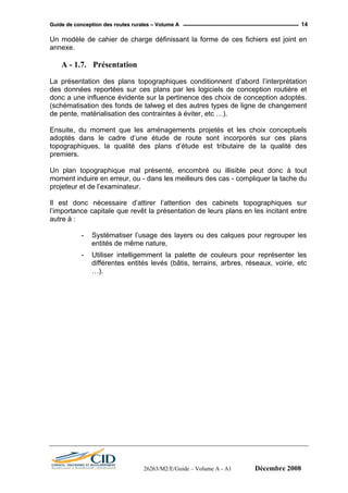 GGuuiiddee ddee ccoonncceeppttiioonn ddeess rroouutteess rruurraalleess –– VVoolluummee AA 14
Un modèle de cahier de charge définissant la forme de ces fichiers est joint en
annexe.
A - 1.7. Présentation
La présentation des plans topographiques conditionnent d’abord l’interprétation
des données reportées sur ces plans par les logiciels de conception routière et
donc a une influence évidente sur la pertinence des choix de conception adoptés.
(schématisation des fonds de talweg et des autres types de ligne de changement
de pente, matérialisation des contraintes à éviter, etc …).
Ensuite, du moment que les aménagements projetés et les choix conceptuels
adoptés dans le cadre d’une étude de route sont incorporés sur ces plans
topographiques, la qualité des plans d’étude est tributaire de la qualité des
premiers.
Un plan topographique mal présenté, encombré ou illisible peut donc à tout
moment induire en erreur, ou - dans les meilleurs des cas - compliquer la tache du
projeteur et de l’examinateur.
Il est donc nécessaire d’attirer l’attention des cabinets topographiques sur
l’importance capitale que revêt la présentation de leurs plans en les incitant entre
autre à :
- Systématiser l’usage des layers ou des calques pour regrouper les
entités de même nature,
- Utiliser intelligemment la palette de couleurs pour représenter les
différentes entités levés (bâtis, terrains, arbres, réseaux, voirie, etc
…).
26263/M2/E/Guide – Volume A - A1 Décembre 2008
 