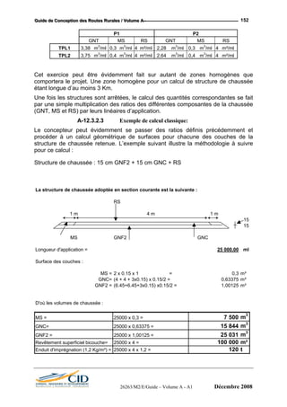GGGuuuiiidddeee dddeee CCCooonnnccceeeppptttiiiooonnn dddeeesss RRRooouuuttteeesss RRRuuurrraaallleeesss /// VVVooollluuummmeee AAA --- 152
P1 P2
GNT MS RS GNT MS RS
TPL1 3,38 m3
/ml 0,3 m3
/ml 4 m²/ml 2,28 m3
/ml 0,3 m3
/ml 4 m²/ml
TPL2 3,75 m3
/ml 0,4 m3
/ml 4 m²/ml 2,64 m3
/ml 0,4 m3
/ml 4 m²/ml
Cet exercice peut être évidemment fait sur autant de zones homogènes que
comportera le projet. Une zone homogène pour un calcul de structure de chaussée
étant longue d’au moins 3 Km.
Une fois les structures sont arrêtées, le calcul des quantités correspondantes se fait
par une simple multiplication des ratios des différentes composantes de la chaussée
(GNT, MS et RS) par leurs linéaires d’application.
A-12.3.2.3 Exemple de calcul classique:
Le concepteur peut évidemment se passer des ratios définis précédemment et
procéder à un calcul géométrique de surfaces pour chacune des couches de la
structure de chaussée retenue. L’exemple suivant illustre la méthodologie à suivre
pour ce calcul :
Structure de chaussée : 15 cm GNF2 + 15 cm GNC + RS
La structure de chaussée adoptée en section courante est la suivante :
RS
1 m 4 m 1 m
15
15
MS GNF2 GNC
Longueur d'application = 25 000,00 ml
Surface des couches :
MS = 2 x 0.15 x 1 = 0,3 m²
GNC= (4 + 4 + 3x0.15) x 0.15/2 = 0,63375 m²
GNF2 = (6.45+6.45+3x0.15) x0.15/2 = 1,00125 m²
D'où les volumes de chaussée :
MS = 25000 x 0,3 = 7 500 m3
GNC= 25000 x 0,63375 = 15 844 m3
GNF2 = 25000 x 1,00125 = 25 031 m3
Revêtement superficiel bicouche= 25000 x 4 = 100 000 m²
Enduit d'imprégnation (1,2 Kg/m²) = 25000 x 4 x 1,2 = 120 t
26263/M2/E/Guide – Volume A - A1 Décembre 2008
 