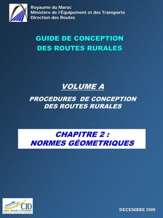 Royaume du Maroc
Ministère de l’Équipement et des Transports
Direction des Routes
GUIDE DE CONCEPTIONGUIDE DE CONCEPTION
DES ROUTES RURALESDES ROUTES RURALES
VOLUME A
PROCEDURES DE CONCEPTION
DES ROUTES RURALES
CHAPITRE 2 :
NORMES GÉOMETRIQUES
DECEMBRE 2008DECEMBRE 2008
 