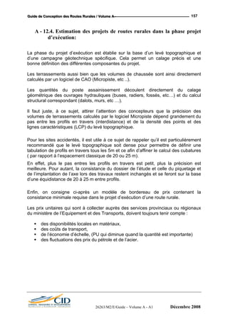 GGGuuuiiidddeee dddeee CCCooonnnccceeeppptttiiiooonnn dddeeesss RRRooouuuttteeesss RRRuuurrraaallleeesss /// VVVooollluuummmeee AAA --- 157
A - 12.4. Estimation des projets de routes rurales dans la phase projet
d’exécution:
La phase du projet d’exécution est établie sur la base d’un levé topographique et
d’une campagne géotechnique spécifique. Cela permet un calage précis et une
bonne définition des différentes composantes du projet.
Les terrassements aussi bien que les volumes de chaussée sont ainsi directement
calculés par un logiciel de CAO (Micropiste, etc ..).
Les quantités du poste assainissement découlent directement du calage
géométrique des ouvrages hydrauliques (buses, radiers, fossés, etc…) et du calcul
structural correspondant (dalots, murs, etc …).
Il faut juste, à ce sujet, attirer l’attention des concepteurs que la précision des
volumes de terrassements calculés par le logiciel Micropiste dépend grandement du
pas entre les profils en travers (interdistance) et de la densité des points et des
lignes caractéristiques (LCP) du levé topographique.
Pour les sites accidentés, il est utile à ce sujet de rappeler qu’il est particulièrement
recommandé que le levé topographique soit dense pour permettre de définir une
tabulation de profils en travers tous les 5m et ce afin d’affiner le calcul des cubatures
( par rapport à l’espacement classique de 20 ou 25 m).
En effet, plus le pas entres les profils en travers est petit, plus la précision est
meilleure. Pour autant, la consistance du dossier de l’étude et celle du piquetage et
de l’implantation de l’axe lors des travaux restent inchangés et se feront sur la base
d’une équidistance de 20 à 25 m entre profils.
Enfin, on consigne ci-après un modèle de bordereau de prix contenant la
consistance minimale requise dans le projet d’exécution d’une route rurale.
Les prix unitaires qui sont à collecter auprès des services provinciaux ou régionaux
du ministère de l’Equipement et des Transports, doivent toujours tenir compte :
des disponibilités locales en matériaux,
des coûts de transport,
de l’économie d’échelle, (PU qui diminue quand la quantité est importante)
des fluctuations des prix du pétrole et de l’acier.
26263/M2/E/Guide – Volume A - A1 Décembre 2008
 