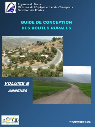 Royaume du Maroc
Ministère de l’Équipement et des Transports
Direction des Routes
GUIDE DE CONCEPTIONGUIDE DE CONCEPTION
DES ROUTES RURALESDES ROUTES RURALES
VOLUME B
ANNEXES
DECEMBRE 2008DECEMBRE 2008
 