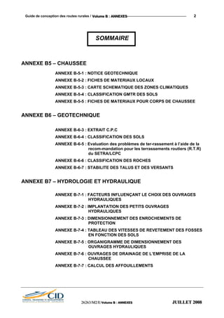 Guide de conception des routes rurales / VVVooollluuummmeee BBB ::: AAANNNNNNEEEXXXEEESSS 2
SOMMAIRE
ANNEXE B5 – CHAUSSEE
ANNEXE B-5-1 : NOTICE GEOTECHNIQUE
ANNEXE B-5-2 : FICHES DE MATERIAUX LOCAUX
ANNEXE B-5-3 : CARTE SCHEMATIQUE DES ZONES CLIMATIQUES
ANNEXE B-5-4 : CLASSIFICATION GMTR DES SOLS
ANNEXE B-5-5 : FICHES DE MATERIAUX POUR CORPS DE CHAUSSEE
ANNEXE B6 – GEOTECHNIQUE
ANNEXE B-6-3 : EXTRAIT C.P.C
ANNEXE B-6-4 : CLASSIFICATION DES SOLS
ANNEXE B-6-5 : Evaluation des problèmes de ter-rassement à l’aide de la
recom-mandation pour les terrassements routiers (R.T.R)
du SETRA/LCPC
ANNEXE B-6-6 : CLASSIFICATION DES ROCHES
ANNEXE B-6-7 : STABILITE DES TALUS ET DES VERSANTS
ANNEXE B7 – HYDROLOGIE ET HYDRAULIQUE
ANNEXE B-7-1 : FACTEURS INFLUENÇANT LE CHOIX DES OUVRAGES
HYDRAULIQUES
ANNEXE B-7-2 : IMPLANTATION DES PETITS OUVRAGES
HYDRAULIQUES
ANNEXE B-7-3 : DIMENSIONNEMENT DES ENROCHEMENTS DE
PROTECTION
ANNEXE B-7-4 : TABLEAU DES VITESSES DE REVETEMENT DES FOSSES
EN FONCTION DES SOLS
ANNEXE B-7-5 : ORGANIGRAMME DE DIMENSIONNEMENT DES
OUVRAGES HYDRAULIQUES
ANNEXE B-7-6 : OUVRAGES DE DRAINAGE DE L’EMPRISE DE LA
CHAUSSEE
ANNEXE B-7-7 : CALCUL DES AFFOUILLEMENTS
222666222666333///MMM222///EEE///VVVooollluuummmeee BBB ::: AAANNNNNNEEEXXXEEESSS JJJUUUIIILLLLLLEEETTT 222000000888
 