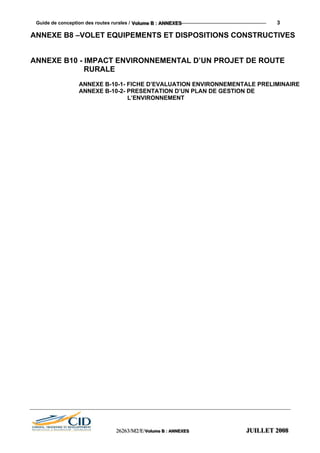 Guide de conception des routes rurales / VVVooollluuummmeee BBB ::: AAANNNNNNEEEXXXEEESSS 3
ANNEXE B8 –VOLET EQUIPEMENTS ET DISPOSITIONS CONSTRUCTIVES
ANNEXE B10 - IMPACT ENVIRONNEMENTAL D’UN PROJET DE ROUTE
RURALE
ANNEXE B-10-1- FICHE D’EVALUATION ENVIRONNEMENTALE PRELIMINAIRE
ANNEXE B-10-2- PRESENTATION D’UN PLAN DE GESTION DE
L’ENVIRONNEMENT
222666222666333///MMM222///EEE///VVVooollluuummmeee BBB ::: AAANNNNNNEEEXXXEEESSS JJJUUUIIILLLLLLEEETTT 222000000888
 