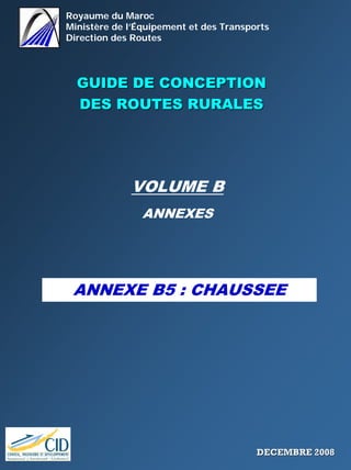 Royaume du Maroc
Ministère de l’Équipement et des Transports
Direction des Routes
GUIDE DE CONCEPTIONGUIDE DE CONCEPTION
DES ROUTES RURALESDES ROUTES RURALES
VOLUME B
ANNEXES
ANNEXE B5 : CHAUSSEE
DECEMBRE 2008DECEMBRE 2008
 