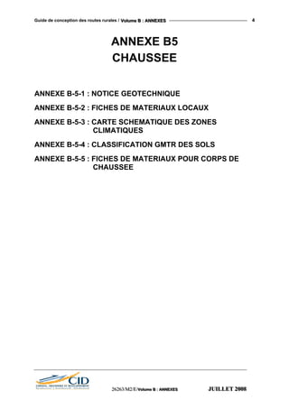 Guide de conception des routes rurales / VVVooollluuummmeee BBB ::: AAANNNNNNEEEXXXEEESSS 4
ANNEXE B5
CHAUSSEE
ANNEXE B-5-1 : NOTICE GEOTECHNIQUE
ANNEXE B-5-2 : FICHES DE MATERIAUX LOCAUX
ANNEXE B-5-3 : CARTE SCHEMATIQUE DES ZONES
CLIMATIQUES
ANNEXE B-5-4 : CLASSIFICATION GMTR DES SOLS
ANNEXE B-5-5 : FICHES DE MATERIAUX POUR CORPS DE
CHAUSSEE
222666222666333///MMM222///EEE///VVVooollluuummmeee BBB ::: AAANNNNNNEEEXXXEEESSS JJJUUUIIILLLLLLEEETTT 222000000888
 
