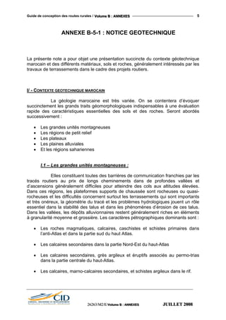 Guide de conception des routes rurales / VVVooollluuummmeee BBB ::: AAANNNNNNEEEXXXEEESSS 5
ANNEXE B-5-1 : NOTICE GEOTECHNIQUE
La présente note a pour objet une présentation succincte du contexte géotechnique
marocain et des différents matériaux, sols et roches, généralement intéressés par les
travaux de terrassements dans le cadre des projets routiers.
I/ - CONTEXTE GEOTECHNIQUE MAROCAIN
La géologie marocaine est très variée. On se contentera d’évoquer
succinctement les grands traits géomorphologiques indispensables à une évaluation
rapide des caractéristiques essentielles des sols et des roches. Seront abordés
successivement :
• Les grandes unités montagneuses
• Les régions de petit relief
• Les plateaux
• Les plaines alluviales
• Et les régions sahariennes
I.1 – Les grandes unités montagneuses :
Elles constituent toutes des barrières de communication franchies par les
tracés routiers au prix de longs cheminements dans de profondes vallées et
d’ascensions généralement difficiles pour atteindre des cols aux altitudes élevées.
Dans ces régions, les plateformes supports de chaussée sont rocheuses ou quasi-
rocheuses et les difficultés concernent surtout les terrassements qui sont importants
et très onéreux, la géométrie du tracé et les problèmes hydrologiques jouent un rôle
essentiel dans la stabilité des talus et dans les phénomènes d’érosion de ces talus.
Dans les vallées, les dépôts alluvionnaires restent généralement riches en éléments
à granularité moyenne et grossière. Les caractères pétrographiques dominants sont :
• Les roches magmatiques, calcaires, caschistes et schistes primaires dans
l’anti-Atlas et dans la partie sud du haut Atlas.
• Les calcaires secondaires dans la partie Nord-Est du haut-Atlas
• Les calcaires secondaires, grès argileux et éruptifs associés au permo-trias
dans la partie centrale du haut-Atlas.
• Les calcaires, marno-calcaires secondaires, et schistes argileux dans le rif.
222666222666333///MMM222///EEE///VVVooollluuummmeee BBB ::: AAANNNNNNEEEXXXEEESSS JJJUUUIIILLLLLLEEETTT 222000000888
 