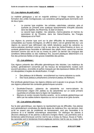 Guide de conception des routes rurales / VVVooollluuummmeee BBB ::: AAANNNNNNEEEXXXEEESSS 6
I.2 – Les régions de petit relief :
Le matériel géologique y est en majorité antérieur à l’étage miocène, âge de
formation des unités montagneuses. Les caractères pétrographiques dominants sont
de deux types :
Le premier type englobe : les schistes, calschistes, calcaires, grès et
quartzite du primaire avec quelques épanchements d’éruptifs associés
dans les Djebilet, les Rhammas, le Zaer et Zaiane.
Le second type englobe : les calcaires, marno-calcaires et marnes du
secondaire et de l’Eocène, dans les Haha-Chiadma, les Franges
Atlassiques et le Prérif.
Les régions du premier type sont sur le plan difficultés de terrassements, très
comparables aux hautes montagnes, en effet le relief y est en général très dur. Les
régions du second type définissent des reliefs tabulaires quand les calcaires ou
marno-calcaires dominent comme c’est le cas dans les Haha-Chiadma et donc un
contexte géotechnique favorable et définissent des reliefs mous, quand les marnes
dominent comme ceci est le cas au niveau du prérif. Ce dernier cas conjugue des
conditions défavorables où des matériaux fins, souvent plastiques déterminent à la
fois des portances faibles et des graves instabilités des pentes.
I.3 – Les plateaux :
Ces régions présente des difficultés géométriques très réduites. Les matériaux de
surface, généralement concernés par les travaux de terrassements routiers sont
souvent graveleux, encroûtés et parfois masqués par des épaisseurs faibles (20 à 30
cm décapables) d’argiles de décalcification. Il s’agit :
Des plateaux de la Meseta : encroûtement sur marno-calcaires ou socle.
Des hauts plateaux présahariens (oriental et plateau de Rekkam).
Par similitude géotechnique, les régions côtières sont à ajouter à ce groupe. En effet,
ces régions présentent les contextes géotechniques suivants :
Doukkala-Chaouia : présence de calcarénite sur marno-calcaire du
Cénomanien (région d’El Jadida) ou de calcarénites sur un socle primaire
(quartzites et schistes dans la région de Casablanca.
Mamora et cordon dunaire Kenitra-Larache : où le contexte géotechnique est
défini par les sables éoliens répandus ou non en dunes et en grès dunaire.
I.4 – Les plaines alluviales :
Sur le plan géométrique, ces régions ne représentent pas de difficultés. Ces plaines
sont généralement constituées de dépôts épais de matériaux fins, ces derniers, bien
qu’ils ne posent pas de problèmes de terrassement, sont peu favorables à la
portance et à la stabilité volumétrique saisonnière. On distingue les plaines à
alluvions atlasiques et les plaines à alluvions d’origine rifaine. Les premières sont à
tendances sablo-limoneuse comme c’est le cas a niveau du Haouz, Souss et Tadla ;
les secondes sont à tendances limono-argileuse comme c’est le cas au niveau de la
222666222666333///MMM222///EEE///VVVooollluuummmeee BBB ::: AAANNNNNNEEEXXXEEESSS JJJUUUIIILLLLLLEEETTT 222000000888
 