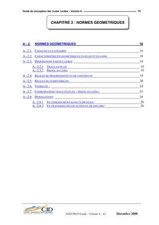 GGuuiiddee ddee ccoonncceeppttiioonn ddeess rroouutteess rruurraalleess –– VVoolluummee AA 15
CHAPITRE 2 : NORMES GEOMETRIQUES
A - 2. NORMES GEOMETRIQUES ___________________________________ 16
A - 2.1. CHOIX DE LA CATEGORIE _____________________________________________16
A - 2.2. CARACTERISTIQUES GEOMETRIQUES EN PLAN ET EN LONG____________________18
A - 2.3. DISPOSITIONS PARTICULIERES _________________________________________19
A - 2.3.1 TRACE EN PLAN _____________________________________________ 19
A - 2.3.2 PROFIL EN LONG ____________________________________________ 19
A - 2.4. REGLES DE PROGRESSIVITE ET DE CONTINUITE_____________________________19
A - 2.5. REGLES DE COMPATIBILITE____________________________________________20
A - 2.6. VISIBILITE : _______________________________________________________24
A - 2.7. COORDINATION TRACE EN PLAN – PROFIL EN LONG : ________________________25
A - 2.8. DEROGATIONS _____________________________________________________26
A - 2.8.1 EN TERRAIN MONTAGNEUX DIFFICILE : ___________________________ 26
A - 2.8.2 EN TRAVERSEE DE LOCALITES OU DE DOUARS :_____________________ 26
26263/M2/E/Guide – Volume A - A1 Décembre 2008
 
