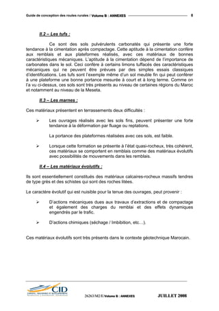 Guide de conception des routes rurales / VVVooollluuummmeee BBB ::: AAANNNNNNEEEXXXEEESSS 8
II.2 – Les tufs :
Ce sont des sols pulvérulents carbonatés qui présente une forte
tendance à la cimentation après compactage. Cette aptitude à la cimentation confère
aux remblais et aux plateformes réalisés, avec ces matériaux de bonnes
caractéristiques mécaniques. L’aptitude à la cimentation dépend de l’importance de
carbonates dans le sol. Ceci confère à certains limons tuffacés des caractéristiques
mécaniques qui ne peuvent être prévues par des simples essais classiques
d’identifications. Les tufs sont l’exemple même d’un sol meuble fin qui peut conférer
à une plateforme une bonne portance mesurée à court et à long terme. Comme on
l’a vu ci-dessus, ces sols sont très présents au niveau de certaines régions du Maroc
et notamment au niveau de la Meseta.
II.3 – Les marnes :
Ces matériaux présentent en terrassements deux difficultés :
Les ouvrages réalisés avec les sols fins, peuvent présenter une forte
tendance à la déformation par fluage ou reptations.
La portance des plateformes réalisées avec ces sols, est faible.
Lorsque cette formation se présente à l’état quasi-rocheux, très cohérent,
ces matériaux se comportent en remblais comme des matériaux évolutifs
avec possibilités de mouvements dans les remblais.
II.4 – Les matériaux évolutifs :
Ils sont essentiellement constitués des matériaux calcaires-rocheux massifs tendres
de type grès et des schistes qui sont des roches litées.
Le caractère évolutif qui est nuisible pour la tenue des ouvrages, peut provenir :
D’actions mécaniques dues aux travaux d’extractions et de compactage
et également des charges du remblai et des effets dynamiques
engendrés par le trafic.
D’actions chimiques (séchage / Imbibition, etc…).
Ces matériaux évolutifs sont très présents dans le contexte géotechnique Marocain.
222666222666333///MMM222///EEE///VVVooollluuummmeee BBB ::: AAANNNNNNEEEXXXEEESSS JJJUUUIIILLLLLLEEETTT 222000000888
 