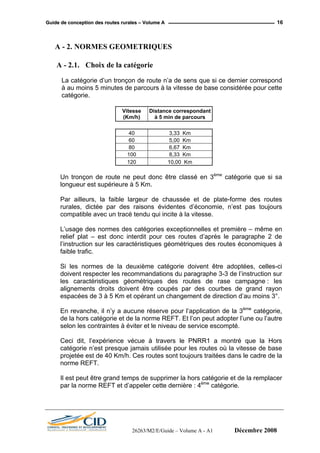 GGuuiiddee ddee ccoonncceeppttiioonn ddeess rroouutteess rruurraalleess –– VVoolluummee AA 16
A - 2. NORMES GEOMETRIQUES
A - 2.1. Choix de la catégorie
La catégorie d’un tronçon de route n’a de sens que si ce dernier correspond
à au moins 5 minutes de parcours à la vitesse de base considérée pour cette
catégorie.
Vitesse
(Km/h)
Distance correspondant
à 5 min de parcours
40 3,33 Km
60 5,00 Km
80 6,67 Km
100 8,33 Km
120 10,00 Km
Un tronçon de route ne peut donc être classé en 3ème
catégorie que si sa
longueur est supérieure à 5 Km.
Par ailleurs, la faible largeur de chaussée et de plate-forme des routes
rurales, dictée par des raisons évidentes d’économie, n’est pas toujours
compatible avec un tracé tendu qui incite à la vitesse.
L’usage des normes des catégories exceptionnelles et première – même en
relief plat – est donc interdit pour ces routes d’après le paragraphe 2 de
l’instruction sur les caractéristiques géométriques des routes économiques à
faible trafic.
Si les normes de la deuxième catégorie doivent être adoptées, celles-ci
doivent respecter les recommandations du paragraphe 3-3 de l’instruction sur
les caractéristiques géométriques des routes de rase campagne : les
alignements droits doivent être coupés par des courbes de grand rayon
espacées de 3 à 5 Km et opérant un changement de direction d’au moins 3°.
En revanche, il n’y a aucune réserve pour l’application de la 3ème
catégorie,
de la hors catégorie et de la norme REFT. Et l’on peut adopter l’une ou l’autre
selon les contraintes à éviter et le niveau de service escompté.
Ceci dit, l’expérience vécue à travers le PNRR1 a montré que la Hors
catégorie n’est presque jamais utilisée pour les routes où la vitesse de base
projetée est de 40 Km/h. Ces routes sont toujours traitées dans le cadre de la
norme REFT.
Il est peut être grand temps de supprimer la hors catégorie et de la remplacer
par la norme REFT et d’appeler cette dernière : 4ème
catégorie.
26263/M2/E/Guide – Volume A - A1 Décembre 2008
 