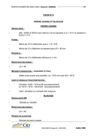 Guide de conception des routes rurales / VVVooollluuummmeee BBB ::: AAANNNNNNEEEXXXEEESSS 24
FICHE N° 6
PIERRE CASSEE ET BLOCAGE
PIERRE CASSEE
GRANULARITE :
- d/D : 40/60 et 50/70 avec retenus à D et passants à d < 10 % et passant à
0,63 d < 3 %.
FORME :
- Moins de 10 % d’éléments avec L + G > 6 E
- Moins de 3 % d’élément ne passant pas à D + 30 mm
PROPRETE :
- Moins de 3 % d’éléments inférieurs à 1 mm
RESISTANCE MECANIQUE :
- LA < 40
MATIERE D’AGREGATION : (macadam à l’eau)
- Sable aussi propre que possible ; ex : 0/10 mm avec ES > 40 %
LIANT ET GRANULAT POUR PENETRATION :
- Gravillon 15/25 – 5/15 et 05 (successivement)
ou 10/14 – 6/10 – 4/6 et 2/4 (successivement)
- Liant : émulsion ou cut-back très visqueux
BLOCAGE
GRANULARITE d/D
- 100/200 ou 100/250
RESISTANCE MECANIQUE :
- LA < 40
PRODUIT DE CLAVETAGE
- Déchets de pierre cassée
222666222666333///MMM222///EEE///VVVooollluuummmeee BBB ::: AAANNNNNNEEEXXXEEESSS JJJuuuiiilllllleeettt 222000000888
 