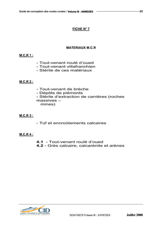 Guide de conception des routes rurales / VVVooollluuummmeee BBB ::: AAANNNNNNEEEXXXEEESSS 25
FICHE N° 7
MATERIAUX M.C.R
M.C.R 1 :
- Tout-venant roulé d’oued
- Tout-venant villafranchien
- Stérile de ces matériaux
M.C.R 2 :
- Tout-venant de brèche
- Dépôts de piémonts
- Stérile d’extraction de carrières (roches
massives –
mines)
M.C.R 3 :
- Tuf et encroûtements calcaires
M.C.R 4 :
4.1 - Tout-venant roulé d’oued
4.2 - Grès calcaire, calcarénite et arènes
222666222666333///MMM222///EEE///VVVooollluuummmeee BBB ::: AAANNNNNNEEEXXXEEESSS JJJuuuiiilllllleeettt 222000000888
 