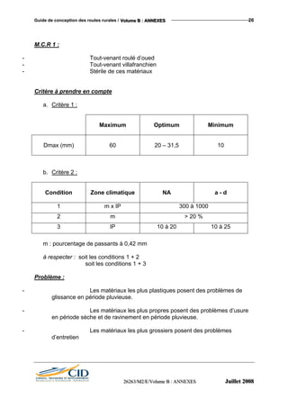 Guide de conception des routes rurales / VVVooollluuummmeee BBB ::: AAANNNNNNEEEXXXEEESSS 26
M.C.R 1 :
- Tout-venant roulé d’oued
- Tout-venant villafranchien
- Stérile de ces matériaux
Critère à prendre en compte
a. Critère 1 :
Maximum Optimum Minimum
Dmax (mm) 60 20 – 31,5 10
b. Critère 2 :
Condition Zone climatique NA a - d
1 m x IP 300 à 1000
2 m > 20 %
3 IP 10 à 20 10 à 25
m : pourcentage de passants à 0,42 mm
à respecter : soit les conditions 1 + 2
soit les conditions 1 + 3
Problème :
- Les matériaux les plus plastiques posent des problèmes de
glissance en période pluvieuse.
- Les matériaux les plus propres posent des problèmes d’usure
en période sèche et de ravinement en période pluvieuse.
- Les matériaux les plus grossiers posent des problèmes
d’entretien
222666222666333///MMM222///EEE///VVVooollluuummmeee BBB ::: AAANNNNNNEEEXXXEEESSS JJJuuuiiilllllleeettt 222000000888
 