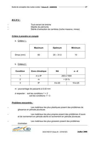 Guide de conception des routes rurales / VVVooollluuummmeee BBB ::: AAANNNNNNEEEXXXEEESSS 27
M.C.R 2 :
- Tout-venant de brèche
- Dépôts de piémonts
- Stérile d’extraction de carrières (roche massive, mines)
Critère à prendre en compte
a. Critère 1 :
Maximum Optimum Minimum
Dmax (mm) 60 20 – 31,5 10
b. Critère 2 :
Condition Zone climatique NA a - d
1 m x IP 200 à 1000
2 m > 20 %
3 IP 8 à 20 10 à 25
m : pourcentage de passants à 0,42 mm
à respecter : soit les conditions 1 + 2
soit les conditions 1 + 3
Problème rencontrés :
- Les matériaux les plus plastiques posent des problèmes de
glissance en période pluvieuse.
- Les matériaux les plus propres posent des problèmes d’usure
et de ravinement en période sèche et ravinement en période pluvieuse.
- Les matériaux les plus grossiers posent des problèmes
d’entretien
222666222666333///MMM222///EEE///VVVooollluuummmeee BBB ::: AAANNNNNNEEEXXXEEESSS JJJuuuiiilllllleeettt 222000000888
 