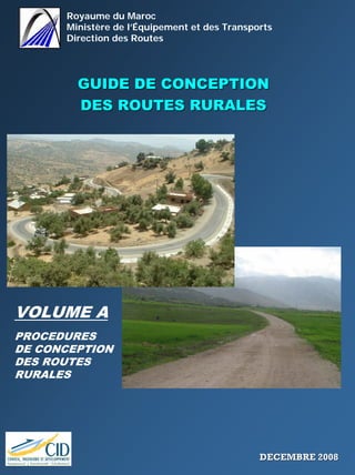 Royaume du Maroc
Ministère de l’Équipement et des Transports
Direction des Routes
GUIDE DE CONCEPTIONGUIDE DE CONCEPTION
DES ROUTES RURALESDES ROUTES RURALES
VOLUME A
PROCEDURES
DE CONCEPTION
DES ROUTES
RURALES
DECEMBRE 2008DECEMBRE 2008
 