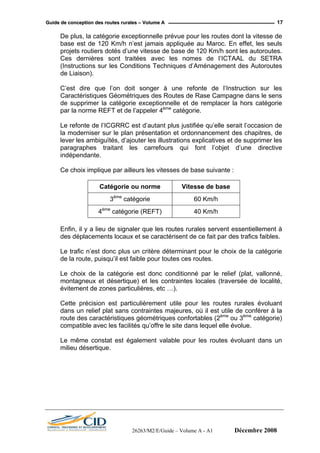 GGuuiiddee ddee ccoonncceeppttiioonn ddeess rroouutteess rruurraalleess –– VVoolluummee AA 17
De plus, la catégorie exceptionnelle prévue pour les routes dont la vitesse de
base est de 120 Km/h n’est jamais appliquée au Maroc. En effet, les seuls
projets routiers dotés d’une vitesse de base de 120 Km/h sont les autoroutes.
Ces dernières sont traitées avec les nomes de l’ICTAAL du SETRA
(Instructions sur les Conditions Techniques d’Aménagement des Autoroutes
de Liaison).
C’est dire que l’on doit songer à une refonte de l’Instruction sur les
Caractéristiques Géométriques des Routes de Rase Campagne dans le sens
de supprimer la catégorie exceptionnelle et de remplacer la hors catégorie
par la norme REFT et de l’appeler 4ème
catégorie.
Le refonte de l’ICGRRC est d’autant plus justifiée qu’elle serait l’occasion de
la moderniser sur le plan présentation et ordonnancement des chapitres, de
lever les ambiguïtés, d’ajouter les illustrations explicatives et de supprimer les
paragraphes traitant les carrefours qui font l’objet d’une directive
indépendante.
Ce choix implique par ailleurs les vitesses de base suivante :
Catégorie ou norme Vitesse de base
3ème
catégorie 60 Km/h
4ème
catégorie (REFT) 40 Km/h
Enfin, il y a lieu de signaler que les routes rurales servent essentiellement à
des déplacements locaux et se caractérisent de ce fait par des trafics faibles.
Le trafic n’est donc plus un critère déterminant pour le choix de la catégorie
de la route, puisqu’il est faible pour toutes ces routes.
Le choix de la catégorie est donc conditionné par le relief (plat, vallonné,
montagneux et désertique) et les contraintes locales (traversée de localité,
évitement de zones particulières, etc …).
Cette précision est particulièrement utile pour les routes rurales évoluant
dans un relief plat sans contraintes majeures, où il est utile de conférer à la
route des caractéristiques géométriques confortables (2ème
ou 3ème
catégorie)
compatible avec les facilités qu’offre le site dans lequel elle évolue.
Le même constat est également valable pour les routes évoluant dans un
milieu désertique.
26263/M2/E/Guide – Volume A - A1 Décembre 2008
 
