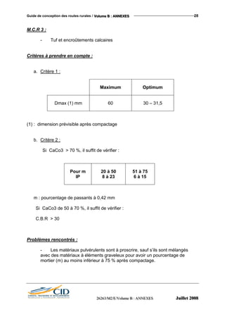 Guide de conception des routes rurales / VVVooollluuummmeee BBB ::: AAANNNNNNEEEXXXEEESSS 28
M.C.R 3 :
- Tuf et encroûtements calcaires
Critères à prendre en compte :
a. Critère 1 :
Maximum Optimum
Dmax (1) mm 60 30 – 31,5
(1) : dimension prévisible après compactage
b. Critère 2 :
Si CaCo3 > 70 %, il suffit de vérifier :
Pour m
IP
20 à 50
8 à 23
51 à 75
6 à 15
m : pourcentage de passants à 0,42 mm
Si CaCo3 de 50 à 70 %, il suffit de vérifier :
C.B.R > 30
Problèmes rencontrés :
- Les matériaux pulvérulents sont à proscrire, sauf s’ils sont mélangés
avec des matériaux à éléments graveleux pour avoir un pourcentage de
mortier (m) au moins inférieur à 75 % après compactage.
222666222666333///MMM222///EEE///VVVooollluuummmeee BBB ::: AAANNNNNNEEEXXXEEESSS JJJuuuiiilllllleeettt 222000000888
 