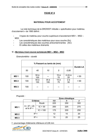 Guide de conception des routes rurales / VVVooollluuummmeee BBB ::: AAANNNNNNEEEXXXEEESSS 30
FICHE N° 8
MATERIAU POUR ACCOTEMENT
La note technique de la DRCR/DT intitulée « spécification pour matériau
d’accotement » de 1990 définit :
- 3 types de matériau pour couche supérieure d’accotement MS1 – MS2 –
MS3
- Les caractéristiques des matériaux pour sous couche (Sc)
- Les caractéristiques des couches anticontaminantes (AC)
- Et celles des matériaux drainants
1/ - MATERIAU POUR COUCHE SUPERIEURE MS1 – MS2 – MS3
Granulométrie – dureté
% Passant au tamis de (mm)
50 40 10 5 0,08
Dureté LA
MS 1 100
50 à
100
--
15 à
70
4 (2) à
20
< 50
MS 2 100
50 à
100
35 à
100
15 à
75
2 à
50
< 60
MS 3 100 -- -- -- -- --
Propreté :
Zone climatique
Critères NA A d
Roulé 225 250 300
IC > 30 200 225 275MS 1
6 < IP < 20
et fx IP <
IC > 100 175 200 250
MS 2 IP < 12 15 20
MS 3 IP < 15 20 25
f : pourcentage d’éléments inférieurs à 0,08 mm
222666222666333///MMM222///EEE///VVVooollluuummmeee BBB ::: AAANNNNNNEEEXXXEEESSS JJJuuuiiilllllleeettt 222000000888
 