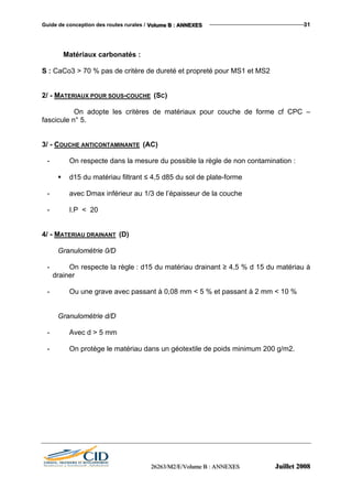 Guide de conception des routes rurales / VVVooollluuummmeee BBB ::: AAANNNNNNEEEXXXEEESSS 31
Matériaux carbonatés :
S : CaCo3 > 70 % pas de critère de dureté et propreté pour MS1 et MS2
2/ - MATERIAUX POUR SOUS-COUCHE (SC)
On adopte les critères de matériaux pour couche de forme cf CPC –
fascicule n° 5.
3/ - COUCHE ANTICONTAMINANTE (AC)
- On respecte dans la mesure du possible la règle de non contamination :
d15 du matériau filtrant ≤ 4,5 d85 du sol de plate-forme
- avec Dmax inférieur au 1/3 de l’épaisseur de la couche
- I.P < 20
4/ - MATERIAU DRAINANT (D)
Granulométrie 0/D
- On respecte la règle : d15 du matériau drainant ≥ 4,5 % d 15 du matériau à
drainer
- Ou une grave avec passant à 0,08 mm < 5 % et passant à 2 mm < 10 %
Granulométrie d/D
- Avec d > 5 mm
- On protège le matériau dans un géotextile de poids minimum 200 g/m2.
222666222666333///MMM222///EEE///VVVooollluuummmeee BBB ::: AAANNNNNNEEEXXXEEESSS JJJuuuiiilllllleeettt 222000000888
 