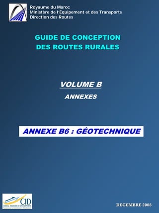 Royaume du Maroc
Ministère de l’Équipement et des Transports
Direction des Routes
GUIDE DE CONCEPTIONGUIDE DE CONCEPTION
DES ROUTES RURALESDES ROUTES RURALES
VOLUME B
ANNEXES
ANNEXE B6 : GÉOTECHNIQUE
DECEMBRE 2008DECEMBRE 2008
 