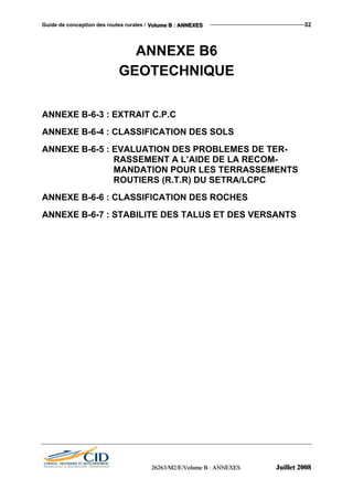 Guide de conception des routes rurales / VVVooollluuummmeee BBB ::: AAANNNNNNEEEXXXEEESSS 32
ANNEXE B6
GEOTECHNIQUE
ANNEXE B-6-3 : EXTRAIT C.P.C
ANNEXE B-6-4 : CLASSIFICATION DES SOLS
ANNEXE B-6-5 : EVALUATION DES PROBLEMES DE TER-
RASSEMENT A L’AIDE DE LA RECOM-
MANDATION POUR LES TERRASSEMENTS
ROUTIERS (R.T.R) DU SETRA/LCPC
ANNEXE B-6-6 : CLASSIFICATION DES ROCHES
ANNEXE B-6-7 : STABILITE DES TALUS ET DES VERSANTS
222666222666333///MMM222///EEE///VVVooollluuummmeee BBB ::: AAANNNNNNEEEXXXEEESSS JJJuuuiiilllllleeettt 222000000888
 