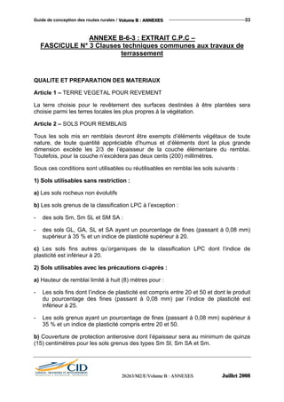 Guide de conception des routes rurales / VVVooollluuummmeee BBB ::: AAANNNNNNEEEXXXEEESSS 33
ANNEXE B-6-3 : EXTRAIT C.P.C –
FASCICULE N° 3 Clauses techniques communes aux travaux de
terrassement
QUALITE ET PREPARATION DES MATERIAUX
Article 1 – TERRE VEGETAL POUR REVEMENT
La terre choisie pour le revêtement des surfaces destinées à être plantées sera
choisie parmi les terres locales les plus propres à la végétation.
Article 2 – SOLS POUR REMBLAIS
Tous les sols mis en remblais devront être exempts d’éléments végétaux de toute
nature, de toute quantité appréciable d’humus et d’éléments dont la plus grande
dimension excède les 2/3 de l’épaisseur de la couche élémentaire du remblai.
Toutefois, pour la couche n’excédera pas deux cents (200) millimètres.
Sous ces conditions sont utilisables ou réutilisables en remblai les sols suivants :
1) Sols utilisables sans restriction :
a) Les sols rocheux non évolutifs
b) Les sols grenus de la classification LPC à l’exception :
- des sols Sm, Sm SL et SM SA :
- des sols GL, GA, SL et SA ayant un pourcentage de fines (passant à 0,08 mm)
supérieur à 35 % et un indice de plasticité supérieur à 20.
c) Les sols fins autres qu’organiques de la classification LPC dont l’indice de
plasticité est inférieur à 20.
2) Sols utilisables avec les précautions ci-après :
a) Hauteur de remblai limité à huit (8) mètres pour :
- Les sols fins dont l’indice de plasticité est compris entre 20 et 50 et dont le produit
du pourcentage des fines (passant à 0,08 mm) par l’indice de plasticité est
inférieur à 25.
- Les sols grenus ayant un pourcentage de fines (passant à 0,08 mm) supérieur à
35 % et un indice de plasticité compris entre 20 et 50.
b) Couverture de protection antierosive dont l’épaisseur sera au minimum de quinze
(15) centimètres pour les sols grenus des types Sm Sl, Sm SA et Sm.
222666222666333///MMM222///EEE///VVVooollluuummmeee BBB ::: AAANNNNNNEEEXXXEEESSS JJJuuuiiilllllleeettt 222000000888
 