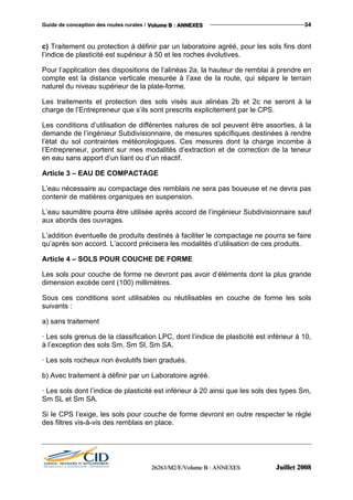 Guide de conception des routes rurales / VVVooollluuummmeee BBB ::: AAANNNNNNEEEXXXEEESSS 34
c) Traitement ou protection à définir par un laboratoire agréé, pour les sols fins dont
l’indice de plasticité est supérieur à 50 et les roches évolutives.
Pour l’application des dispositions de l’alinéas 2a, la hauteur de remblai à prendre en
compte est la distance verticale mesurée à l’axe de la route, qui sépare le terrain
naturel du niveau supérieur de la plate-forme.
Les traitements et protection des sols visés aux alinéas 2b et 2c ne seront à la
charge de l’Entrepreneur que s’ils sont prescrits explicitement par le CPS.
Les conditions d’utilisation de différentes natures de sol peuvent être assorties, à la
demande de l’ingénieur Subdivisionnaire, de mesures spécifiques destinées à rendre
l’état du sol contraintes météorologiques. Ces mesures dont la charge incombe à
l’Entrepreneur, portent sur mes modalités d’extraction et de correction de la teneur
en eau sans apport d’un liant ou d’un réactif.
Article 3 – EAU DE COMPACTAGE
L’eau nécessaire au compactage des remblais ne sera pas boueuse et ne devra pas
contenir de matières organiques en suspension.
L’eau saumâtre pourra être utilisée après accord de l’ingénieur Subdivisionnaire sauf
aux abords des ouvrages.
L’addition éventuelle de produits destinés à faciliter le compactage ne pourra se faire
qu’après son accord. L’accord précisera les modalités d’utilisation de ces produits.
Article 4 – SOLS POUR COUCHE DE FORME
Les sols pour couche de forme ne devront pas avoir d’éléments dont la plus grande
dimension excède cent (100) millimètres.
Sous ces conditions sont utilisables ou réutilisables en couche de forme les sols
suivants :
a) sans traitement
· Les sols grenus de la classification LPC, dont l’indice de plasticité est inférieur à 10,
à l’exception des sols Sm, Sm Sl, Sm SA.
· Les sols rocheux non évolutifs bien gradués.
b) Avec traitement à définir par un Laboratoire agréé.
· Les sols dont l’indice de plasticité est inférieur à 20 ainsi que les sols des types Sm,
Sm SL et Sm SA.
Si le CPS l’exige, les sols pour couche de forme devront en outre respecter le règle
des filtres vis-à-vis des remblais en place.
222666222666333///MMM222///EEE///VVVooollluuummmeee BBB ::: AAANNNNNNEEEXXXEEESSS JJJuuuiiilllllleeettt 222000000888
 