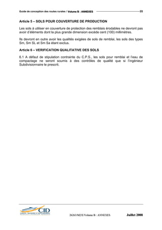 Guide de conception des routes rurales / VVVooollluuummmeee BBB ::: AAANNNNNNEEEXXXEEESSS 35
Article 5 – SOLS POUR COUVERTURE DE PRODUCTION
Les sols à utiliser en couverture de protection des remblais érodables ne devront pas
avoir d’éléments dont la plus grande dimension excède cent (100) millimètres.
Ils devront en outre avoir les qualités exigées de sols de remblai, les sols des types
Sm, Sm SL et Sm Sa étant exclus.
Article 6 – VERIFICATION QUALITATIVE DES SOLS
6.1 A défaut de stipulation contrainte du C.P.S., les sols pour remblai et l’eau de
compactage ne seront soumis à des contrôles de qualité que si l’ingénieur
Subdivisionnaire le prescrit.
222666222666333///MMM222///EEE///VVVooollluuummmeee BBB ::: AAANNNNNNEEEXXXEEESSS JJJuuuiiilllllleeettt 222000000888
 