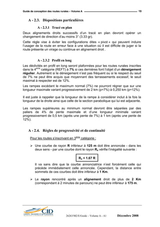 GGuuiiddee ddee ccoonncceeppttiioonn ddeess rroouutteess rruurraalleess –– VVoolluummee AA 19
A - 2.3. Dispositions particulières
A - 2.3.1 Tracé en plan
Deux alignements droits successifs d’un tracé en plan devront opérer un
changement de direction d’au moins 3° (3.33 gr).
Cette règle vise à éviter les configurations dites « pivot » qui peuvent induire
l’usager de la route en erreur face à une situation où il est difficile de juger si la
route présente un virage ou continue en alignement droit .
A - 2.3.2 Profil en long
Les déclivités en profil en long seront plafonnées pour les routes rurales inscrites
dans la 4ème
catégorie (REFT) à 7% si ces dernières font l’objet d’un déneigement
régulier. Autrement si le déneigement n’est pas fréquent ou si le respect du seuil
de 7% ne peut être acquis que moyennant des terrassements excessif, le seuil
maximal à respecter est de 12%.
Les rampes excédant le maximum normal (7%) ne pourront régner que sur une
longueur maximale variant progressivement de 2 km (p=7%) à 0,250 km (p=12%).
Il est juste à rappeler que la longueur de la rampe à considérer inclut à la fois la
longueur de la droite ainsi que celle de la section parabolique qui lui est adjacente.
Les rampes supérieures au minimum normal devront être séparées par des
paliers de 4% de pente maximale et d’une longueur minimale variant
progressivement de 0,5 km (après une pente de 7%) à 1 km (après une pente de
12%).
A - 2.4. Règles de progressivité et de continuité
Pour les routes s’inscrivant en 3ème
catégorie :
Une courbe de rayon R inférieur à 125 m doit être annoncée - dans les
deux sens - par une courbe dont le rayon Ra vérifie l’inégalité suivante :
Il va sans dire que la courbe annonciatrice n’est forcément celle qui
précède immédiatement celle annoncée. Cependant, la distance entre
sommets de ces courbes doit être inférieur à 1 Km.
Ra < 1.67 R
Le rayon rencontré après un alignement droit de plus de 2 Km
(correspondant à 2 minutes de parcours) ne peut être inférieur à 175 m.
26263/M2/E/Guide – Volume A - A1 Décembre 2008
 
