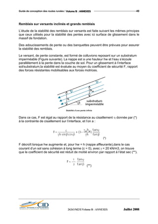Guide de conception des routes rurales / VVVooollluuummmeee BBB ::: AAANNNNNNEEEXXXEEESSS 49
Remblais sur versants inclinés et grands remblais
L’étude de la stabilité des remblais sur versants est faite suivant les mêmes principes
que ceux utilisés pour la stabilité des pentes avec ici surface de glissement dans le
massif de fondation.
Des adoucissements de pente ou des banquettes peuvent être prévues pour assurer
la stabilité des remblais.
Le versant, de pente constante, est formé de colluvions reposant sur un substratum
imperméable (Figure suivante). La nappe est a une hauteur hw et l’eau s’écoule
parallèlement à la pente dans la couche de sol. Pour un glissement à l’interface
sol/substratum,la stabilité est évaluée au moyen du coefficient de sécurité F, rapport
des forces résistantes mobilisables aux forces motrices.
Stabilité d’une pente infinie
Dans ce cas, F est égal au rapport de la résistance au cisaillement τf donnée par (*)
à la contrainte de cisaillement sur l’interface, et l’on a :
(*)
F décroît lorsque hw augmente et, pour hw = h (nappe affleurante),dans le cas
courant d’un sol sans cohésion à long terme (c = 0), avec γ = 20 kN/m3, on trouve
que le coefficient de sécurité est réduit de moitié environ par rapport à l’état sec (**).
(**)
222666222666333///MMM222///EEE///VVVooollluuummmeee BBB ::: AAANNNNNNEEEXXXEEESSS JJJuuuiiilllllleeettt 222000000888
 