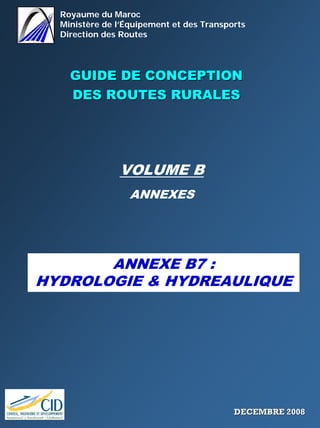 Royaume du Maroc
Ministère de l’Équipement et des Transports
Direction des Routes
GUIDE DE CONCEPTIONGUIDE DE CONCEPTION
DES ROUTES RURALESDES ROUTES RURALES
VOLUME B
ANNEXES
ANNEXE B7 :
HYDROLOGIE & HYDREAULIQUE
DECEMBRE 2008DECEMBRE 2008
 