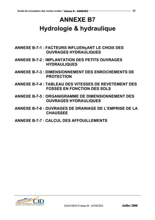Guide de conception des routes rurales / VVVooollluuummmeee BBB ::: AAANNNNNNEEEXXXEEESSS 57
222666222666333///MMM222///EEE///VVVooollluuummmeee BBB ::: AAANNNNNNEEEXXXEEESSS JJJuuuiiilllllleeettt 222000000888
ANNEXE B7
Hydrologie & hydraulique
ANNEXE B-7-1 : FACTEURS INFLUENçANT LE CHOIX DES
OUVRAGES HYDRAULIQUES
ANNEXE B-7-2 : IMPLANTATION DES PETITS OUVRAGES
HYDRAULIQUES
ANNEXE B-7-3 : DIMENSIONNEMENT DES ENROCHEMENTS DE
PROTECTION
ANNEXE B-7-4 : TABLEAU DES VITESSES DE REVETEMENT DES
FOSSES EN FONCTION DES SOLS
ANNEXE B-7-5 : ORGANIGRAMME DE DIMENSIONNEMENT DES
OUVRAGES HYDRAULIQUES
ANNEXE B-7-6 : OUVRAGES DE DRAINAGE DE L’EMPRISE DE LA
CHAUSSEE
ANNEXE B-7-7 : CALCUL DES AFFOUILLEMENTS
 