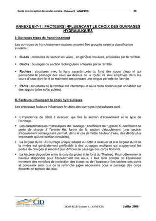Guide de conception des routes rurales / VVVooollluuummmeee BBB ::: AAANNNNNNEEEXXXEEESSS 58
222666222666333///MMM222///EEE///VVVooollluuummmeee BBB ::: AAANNNNNNEEEXXXEEESSS JJJuuuiiilllllleeettt 222000000888
ANNEXE B-7-1 : FACTEURS INFLUENCANT LE CHOIX DES OUVRAGES
HYDRAULIQUES
I- Ouvrages types de franchissement
Les ouvrages de franchissement routiers peuvent être groupés selon la classification
suivante :
Buses : conduites de section en voûte , en général circulaire, entourées par le remblai.
Dalots : ouvrages de section rectangulaire entourés par le remblai.
Radiers : structures avec la ligne rasante près du fond des cours d’eau et qui
permettent le passage des eaux au dessus de la route; ils sont employés dans les
cours d’eaux dont le lit se maintient sec pendant une longue période de l’année.
Ponts : structures où le remblai est interrompu et où la route continue par un tablier sur
des appuis (piles et/ou culées).
II- Facteurs influençant le choix hydrauliques
Les principaux facteurs influençant le choix des ouvrages hydrauliques sont :
L’importance du débit à évacuer, qui fixe la section d’écoulement et le type de
l’ouvrage.
Les caractéristiques hydrauliques de l’ouvrage : coefficient de rugosité K, coefficient de
perte de charge à l’entrée Ke, forme de la section d’écoulement (une section
d’écoulement rectangulaire permet, dans le cas de faible hauteur d’eau, des débits plus
importants qu’une section circulaire).
La largeur du lit. Un ouvrage unique adapté au débit à évacuer et à la largeur du lit de
la rivière est généralement préférable à des ouvrages multiples qui augmentent les
pertes de charges et rendent plus difficiles le passage des corps flottants.
La hauteur disponible entre la cote du projet et le fond du Thalweg. Pour déterminer la
hauteur disponible pour l’écoulement des eaux, il faut tenir compte de l’épaisseur
minimale des remblais de protection des buses ou de l’épaisseur des tabliers des ponts
et ponceaux ainsi que de la revanche jugée nécessaire pour le passage des corps
flottants en période de crue.
 