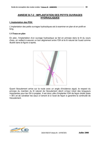 Guide de conception des routes rurales / VVVooollluuummmeee BBB ::: AAANNNNNNEEEXXXEEESSS 60
222666222666333///MMM222///EEE///VVVooollluuummmeee BBB ::: AAANNNNNNEEEXXXEEESSS JJJuuuiiilllllleeettt 222000000888
ANNEXE B-7-2 : IMPLANTATION DES PETITS OUVRAGES
HYDRAULIQUES
I. Implantation des POH
L’implantation des petits ouvrages hydrauliques est à examiner en plan et en profil en
long.
I.1-Trace en plan
En plan, l’implantation d’un ouvrage hydraulique se fait en principe dans le lit du cours
d’eau, en veillant à assurer un bon alignement entre l’OH et le lit naturel de l’oued comme
illustré dans la figure ci-après.
Quant l’écoulement arrive sur la route avec un angle d’incidence aiguë, le respect du
principe du maintien du lit naturel de l’écoulement décrit ci-haut induit des longueurs
importantes pour les OH à projeter. Il est donc utile d’implanter l’OH de façon droite (biais
= 90°) et de canaliser les eaux à l’amont et à l’aval de façon à garantire la continuité de
l’écoulement.
 