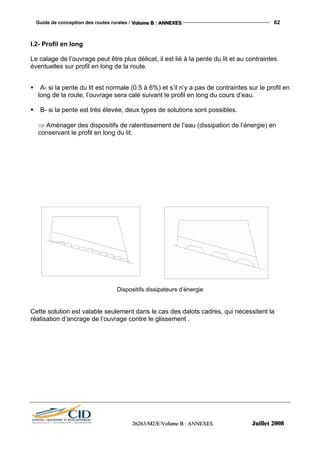 Guide de conception des routes rurales / VVVooollluuummmeee BBB ::: AAANNNNNNEEEXXXEEESSS 62
222666222666333///MMM222///EEE///VVVooollluuummmeee BBB ::: AAANNNNNNEEEXXXEEESSS JJJuuuiiilllllleeettt 222000000888
I.2- Profil en long
Le calage de l’ouvrage peut être plus délicat, il est lié à la pente du lit et au contraintes
éventuelles sur profil en long de la route.
A- si la pente du lit est normale (0.5 à 6%) et s’il n’y a pas de contraintes sur le profil en
long de la route, l’ouvrage sera calé suivant le profil en long du cours d’eau.
B- si la pente est très élevée, deux types de solutions sont possibles.
⇒ Aménager des dispositifs de ralentissement de l’eau (dissipation de l’énergie) en
conservant le profil en long du lit.
Dispositifs dissipateurs d’énergie
Cette solution est valable seulement dans le cas des dalots cadres, qui nécessitent la
réalisation d’ancrage de l’ouvrage contre le glissement .
 