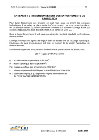 Guide de conception des routes rurales / VVVooollluuummmeee BBB ::: AAANNNNNNEEEXXXEEESSS 64
222666222666333///MMM222///EEE///VVVooollluuummmeee BBB ::: AAANNNNNNEEEXXXEEESSS JJJuuuiiilllllleeettt 222000000888
ANNEXE B-7-3 : DIMENSIONNEMENT DES ENROCHEMENTS DE
PROTECTION
Pour éviter l'occurrence des érosions en aval mais aussi en amont des ouvrages
hydrauliques, il est prévu de placer un tapis d'enrochement. Les enrochements à placer
ont un diamètre moyen D50 qui est fonction de la vitesse à la sortie de l'ouvrage. En ce qui
concerne l'épaisseur du tapis d'enrochement, il est considéré 2,0 x D50.
Sous le tapis d'enrochement, est placé un géotextile non-tissé aiguilleté qui fonctionne
comme un filtre.
La largeur du tapis est égale à la largeur totale de la tête aval de l'ouvrage hydraulique.
L'extension du tapis d'enrochement est faite en fonction de la section hydraulique de
chaque ouvrage.
Le diamètre moyen des enrochements D50 est évalué par la formule de Isbash, soit :
D50 = (1/2g) x (P/(Ps-P)) x (v/m)2
g : accélération de la pesanteur (9.81 m/s2
)
P : masse volumique de l’eau (1.00 t/m3
)
Ps : masse spécifique des enrochements (2.60 t/m3
)
v : vitesse moyenne admissible pour la stabilité des enrochements
m : coefficient empirique qui dépend du régime d’écoulement et
du type d’ouvrage à protéger (1.20).
 