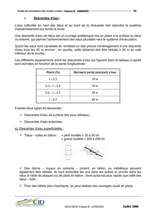 Guide de conception des routes rurales / VVVooollluuummmeee BBB ::: AAANNNNNNEEEXXXEEESSS 68
222666222666333///MMM222///EEE///VVVooollluuummmeee BBB ::: AAANNNNNNEEEXXXEEESSS JJJuuuiiilllllleeettt 222000000888
• Descentes d’eau :
L’eau collectée en haut des talus et au bord de la chaussée doit rejoindre le système
d’assainissement qui borde la route.
Une descente d’eau de talus est un ouvrage préfabriqué mis en place à la surface du talus
ou enterré, qui permet l’acheminement des eaux pluviales vers le système d’évacuation.
Quant les eaux sont canalisée en remblais on doit prévoir l’aménagement d’une descente
d’eau tous les 40 m environ ; en courbe, cette distance doit être réduite à 30 m du coté
intérieur de la courbe.
Les différents espacements entre les descentes d’eau qui figurent dans le tableau ci-après
sont données en fonction de la pente longitudinale :
PENTE (%) DISTANCE ENTRE DESCENTE D’EAU
I ≤ 0.3 30 M
0.3 < I ≤ 0.5 40 M
0.5 < I ≤ 0.7 50 M
I > 0.7 60 M
Il existe deux types de descentes :
Descentes d’eau de surface (les plus utilisées) ;
Descentes d’eau enterrées.
a). Descentes d’eau superficielles :
Talus – tuiles en béton : « petit modèle » 30 à 50 l/s
« grand modèle » 200 à 250 l/s
Des demis – tuyaux en amiante – ciment, en béton, ou métallique peuvent
également être utilisés. Ils sont emboîtés les uns dans les autres et ancrés dans les
talus à l’aide de plaques ou de plots en béton ; leurs pose est plus rapide que celle des
talus – tuile ;
Pour des débits plus importants, on peut réaliser des ouvrages coulé en place.
 