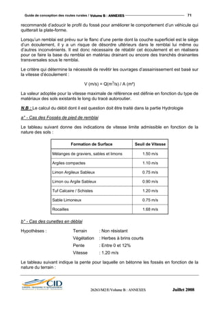 Guide de conception des routes rurales / VVVooollluuummmeee BBB ::: AAANNNNNNEEEXXXEEESSS 71
222666222666333///MMM222///EEE///VVVooollluuummmeee BBB ::: AAANNNNNNEEEXXXEEESSS JJJuuuiiilllllleeettt 222000000888
recommandé d’adoucir le profil du fossé pour améliorer le comportement d’un véhicule qui
quitterait la plate-forme.
Lorsqu’un remblai est prévu sur le flanc d’une pente dont la couche superficiel est le siège
d’un écoulement, il y a un risque de désordre ultérieurs dans le remblai lui même ou
d’autres inconvénients. Il est donc nécessaire de rétablir cet écoulement et en réalisera
pour ce faire la base du remblai en matériau drainant ou encore des tranchés drainantes
transversales sous le remblai.
Le critère qui détermine la nécessité de revêtir les ouvrages d’assainissement est basé sur
la vitesse d’écoulement :
V (m/s) = Q(m3
/s) / A (m²)
La valeur adoptée pour la vitesse maximale de référence est définie en fonction du type de
matériaux des sols existants le long du tracé autoroutier.
N.B : Le calcul du débit dont il est question doit être traité dans la partie Hydrologie
a° - Cas des Fossés de pied de remblai
Le tableau suivant donne des indications de vitesse limite admissible en fonction de la
nature des sols :
Formation de Surface Seuil de Vitesse
Mélanges de graviers, sables et limons 1.50 m/s
Argiles compactes 1.10 m/s
Limon Argileux Sableux 0.75 m/s
Limon ou Argile Sableux 0.90 m/s
Tuf Calcaire / Schistes 1.20 m/s
Sable Limoneux 0.75 m/s
Rocailles 1.68 m/s
b° - Cas des cunettes en déblai
Hypothèses : Terrain : Non résistant
Végétation : Herbes à brins courts
Pente : Entre 0 et 12%
Vitesse : 1.20 m/s
Le tableau suivant indique la pente pour laquelle on bétonne les fossés en fonction de la
nature du terrain :
 