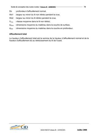 Guide de conception des routes rurales / VVVooollluuummmeee BBB ::: AAANNNNNNEEEXXXEEESSS 74
222666222666333///MMM222///EEE///VVVooollluuummmeee BBB ::: AAANNNNNNEEEXXXEEESSS JJJuuuiiilllllleeettt 222000000888
Do : profondeur d’affouillement normal,
Ws1 : largeur au miroir du lit non rétréci pendant la crue,
Ws2 : largeur au miroir du lit rétréci pendant la crue,
Vmoy : vitesse moyenne dans le lit non rétréci,
d50sur : dimensions moyenne du matériau dans la couche de surface,
d50dr : dimensions moyenne du matériau dans la couche en profondeur,
Affouillement total
La hauteur d’affouillement total est la somme de la hauteur d’affouillement normal et de la
hauteur d’affouillement dû au rétrécissement du lit de l’oued.
 