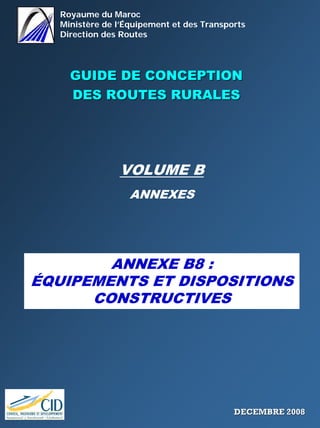 Royaume du Maroc
Ministère de l’Équipement et des Transports
Direction des Routes
GUIDE DE CONCEPTIONGUIDE DE CONCEPTION
DES ROUTES RURALESDES ROUTES RURALES
VOLUME B
ANNEXES
ANNEXE B8 :
ÉQUIPEMENTS ET DISPOSITIONS
CONSTRUCTIVES
DECEMBRE 2008DECEMBRE 2008
 