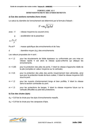 Guide de conception des routes rurales / VVVooollluuummmeee BBB ::: AAANNNNNNEEEXXXEEESSS 80
222666222666333///MMM222///EEE///VVVooollluuummmeee BBB ::: AAANNNNNNEEEXXXEEESSS JJJuuuiiilllllleeettt 222000000888
FORMULAIRE A1-1
DIMENSIONNEMENT DES ENROCHEMENTS
a) Cas des sections normales (hors chute)
Le calcul du diamètre de l’enrochement est déterminé par la formule d’Isbash :
dgmV ∆= 2
avec : V : vitesse moyenne du courant (m/s)
g : accélération de la pesanteur
p
PPs=∆ −
Ps et P : masse spécifique des enrochements et de l’eau
d : diamètre moyen (d50) des enrochements
Les valeurs proposées de m sont :
m = 1,2 pour les écoulements de faible épaisseur ou uniformisés par une mise en
vitesse rapide V est alors la vitesse quasi-uniforme qui attaque les
enrochements.
m = 0,85 pour la protection des piles de ponts, V étant la vitesse d’approche réelle de
la pile (comptée en valeur moyenne sur la verticale).
m = 0,6 pour la protection des piles des points moyennement bien alimentés, ainsi
que pour la protection locale de leurs culées, V étant la vitesse moyenne Q/S
sous le pont.
m = 1,2 pour les musoirs d’entonnement longs et bien profilés, V étant la vitesse
dans la section contractée du pont.
m = 1,5 pour les protections de berges, V étant la vitesse moyenne future sur la
verticale affouillée au pied des protections.
b) Cas des chutes (épis)
d50 = 0,6 fois la chute pour les épis d’enrochements massifs.
d50 = 0,8 fois la chute pour les carapaces d’épis.
 