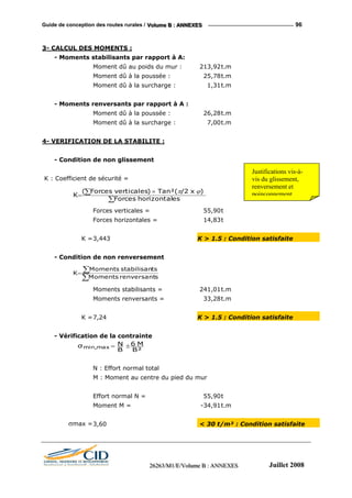 Guide de conception des routes rurales / VVVooollluuummmeee BBB ::: AAANNNNNNEEEXXXEEESSS 96
3- CALCUL DES MOMENTS :
- Moments stabilisants par rapport à A:
Moment dû au poids du mur : 213,92t.m
Moment dû à la poussée : 25,78t.m
Moment dû à la surcharge : 1,31t.m
- Moments renversants par rapport à A :
Moment dû à la poussée : 26,28t.m
Moment dû à la surcharge : 7,00t.m
4- VERIFICATION DE LA STABILITE :
- Condition de non glissement
K : Coefficient de sécurité =
Forces verticales = 55,90t
Forces horizontales = 14,83t
K =3,443 K > 1.5 : Condition satisfaite
- Condition de non renversement
Moments stabilisants = 241,01t.m
Moments renversants = 33,28t.m
K =7,24 K > 1.5 : Condition satisfaite
- Vérification de la contrainte
N : Effort normal total
M : Moment au centre du pied du mur
Effort normal N = 55,90t
Moment M = -34,91t.m
σmax =3,60 < 30 t/m² : Condition satisfaite
Justifications vis-à-
vis du glissement,
renversement et
poinçonnement.
∑
∑ ×
=
eshorizontalForces
)x/2Tan²()verticalesForces(
K
π ϕ
∑
∑=
srenversantMoments
tsstabilisanMoments
K
B²
M6
B
Nσ maxmin, ±=
222666222666333///MMM111///EEE///VVVooollluuummmeee BBB ::: AAANNNNNNEEEXXXEEESSS Juillet 2008
 