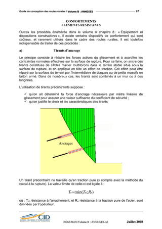 Guide de conception des routes rurales / VVVooollluuummmeee BBB ::: AAANNNNNNEEEXXXEEESSS 97
CONFORTEMENTS
ELEMENTS RESISTANTS
Outres les procédés énumérée dans le volume A chapitre 8 : « Equipement et
dispositions constructives », il existe certains dispositifs de confortement qui sont
coûteux, et rarement utilisés dans le cadre des routes rurales, Il est toutefois
indispensable de traiter de ces procédés :
a) Tirants d’ancrage
Le principe consiste à réduire les forces actives du glissement et à accroître les
contraintes normales effectives sur la surface de rupture. Pour ce faire, on ancre des
tirants constitués de câbles d’acier multitorons dans le terrain stable situé sous la
surface de rupture, et on applique en tête un effort de traction. Cet effort peut être
réparti sur la surface du terrain par l’intermédiaire de plaques ou de petits massifs en
béton armé. Dans de nombreux cas, les tirants sont combinés à un mur ou à des
longrines.
L’utilisation de tirants précontraints suppose :
qu’on ait déterminé la force d’ancrage nécessaire par mètre linéaire de
glissement pour assurer une valeur suffisante du coefficient de sécurité ;
qu’on justifie le choix et les caractéristiques des tirants
Un tirant précontraint ne travaille qu'en traction pure (y compris avec la méthode du
calcul à la rupture). La valeur limite de celle-ci est égale à :
);min( nnln RTT =
où : Tnl résistance à l'arrachement, et Rn résistance à la traction pure de l'acier, sont
données par l'opérateur.
222666222666333///MMM222///EEE///VVVooollluuummmeee BBB ::: AAANNNNNNEEEXXXEEESSS---AAA111 JJJuuuiiilllllleeettt 222000000888
 