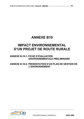 Guide de conception des routes rurales / VVVooollluuummmeee BBB ::: AAANNNNNNEEEXXXEEESSS 100
ANNEXE B10
IMPACT ENVIRONNEMENTAL
D’UN PROJET DE ROUTE RURALE
ANNEXE B-10-1- FICHE D’EVALUATION
ENVIRONNEMENTALE PRELIMINAIRE
ANNEXE B-10-2- PRESENTATION D’UN PLAN DE GESTION DE
L’ENVIRONNEMENT
222666222666333///MMM222///EEE///VVVooollluuummmeee BBB ::: AAANNNNNNEEEXXXEEESSS---AAA111 JJJuuuiiilllllleeettt 222000000888
 