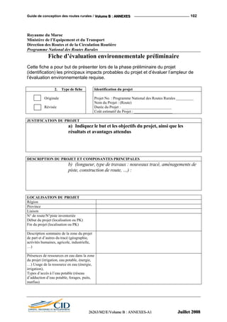 Guide de conception des routes rurales / VVVooollluuummmeee BBB ::: AAANNNNNNEEEXXXEEESSS 102
Royaume du Maroc
Ministère de l’Equipement et du Transport
Direction des Routes et de la Circulation Routière
Programme National des Routes Rurales
Fiche d’évaluation environnementale préliminaire
Cette fiche a pour but de présenter lors de la phase préliminaire du projet
(identification) les principaux impacts probables du projet et d’évaluer l’ampleur de
l’évaluation environnementale requise.
2. Type de fiche Identification du projet
Originale
Révisée
Projet No. : Programme National des Routes Rurales _________
Nom du Projet : (Route)
Durée du Projet : __________________________
Coût estimatif du Projet : ____________________
JUSTIFICATION DU PROJET
a) Indiquez le but et les objectifs du projet, ainsi que les
résultats et avantages attendus
DESCRIPTION DU PROJET ET COMPOSANTES PRINCIPALES
b) (longueur, type de travaux : nouveaux tracé, aménagements de
piste, construction de route, …) :
LOCALISATION DU PROJET
Région
Province
Liaison
N° de route/N°piste inventoriée
Début du projet (localisation ou PK)
Fin du projet (localisation ou PK)
Description sommaire de la zone du projet
de part et d’autres du tracé (géographie,
activités humaines, agricole, industrielle,
…)
Présences de ressources en eau dans la zone
du projet (irrigation, eau potable, énergie,
…) Usage de la ressource en eau (énergie,
irrigation),
Types d’accès à l’eau potable (réseau
d’adduction d’eau potable, forages, puits,
matfias)
222666222666333///MMM222///EEE///VVVooollluuummmeee BBB ::: AAANNNNNNEEEXXXEEESSS---AAA111 JJJuuuiiilllllleeettt 222000000888
 