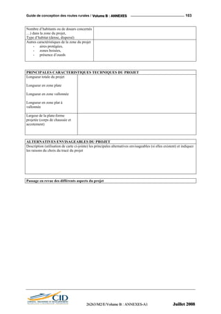 Guide de conception des routes rurales / VVVooollluuummmeee BBB ::: AAANNNNNNEEEXXXEEESSS 103
Nombre d’habitants ou de douars concernés
…) dans la zone du projet,
Type d’habitat (dense, dispersé)
Autres caractéristiques de la zone du projet
- aires protégées,
- zones boisées,
- présence d’oueds
PRINCIPALES CARACTERISTIQUES TECHNIQUES DU PROJET
Longueur totale du projet
Longueur en zone plate
Longueur en zone vallonnée
Longueur en zone plat à
vallonnée
Largeur de la plate-forme
projetée (corps de chaussée et
accotement)
ALTERNATIVES ENVISAGEABLES DU PROJET
Description (utilisation de carte ci-jointe) les principales alternatives envisageables (si elles existent) et indiquez
les raisons du choix du tracé du projet
Passage en revue des différents aspects du projet
222666222666333///MMM222///EEE///VVVooollluuummmeee BBB ::: AAANNNNNNEEEXXXEEESSS---AAA111 JJJuuuiiilllllleeettt 222000000888
 