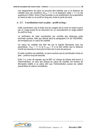 GGuuiiddee ddee ccoonncceeppttiioonn ddeess rroouutteess rruurraalleess –– VVoolluummee AA 25
Les réapparitions de tracé ne peuvent être tolérées que si la distance de
visibilité avec les conditions (Hoeil = 1,1 m et épaisseur objet = 1.1 m) est
supérieure à 500m. Sinon il faut procéder à une amélioration de la géométrie
en tracé en plan ou en profil en long pour éviter la perte de tracé.
A - 2.7. Coordination tracé en plan – profil en long :
Cette coordination vise à éviter que les usagers de la route ne soient surpris
par un virage quand ils se retrouvent sur un raccordement en angle saillant
du profil en long.
La vérification de cette coordination par contrôle des distances entre
sommets courbes, telle que décrite dans le paragraphe 2-4 de l’ISCGRRC,
est remplacé par un calcul de visibilité.
Ce calcul de visibilité doit être fait par le logiciel Micropiste avec les
paramètres : Hoeil = 1.1 m et H objet = 0 m et doit vérifier que la distance
d’arrêt est assurée en tout point et dans les 2 sens de parcours
Si cette condition est satisfaite, on peut conclure que la coordination tracé en
plan – profil en long est assurée.
Enfin, il y a lieu de signaler que le BET en charge de l’étude doit fournir à
l’Administration, en plus des listings de calcul de visibilité, les fichiers de
Micropiste relatifs à ce calcul afin que l’Administration puisse les valider
(paramètres et valeurs considérés).
26263/M2/E/Guide – Volume A - A1 Décembre 2008
 