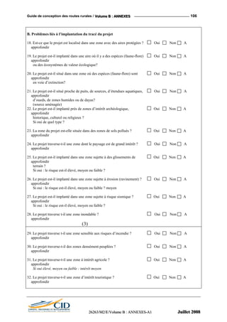 Guide de conception des routes rurales / VVVooollluuummmeee BBB ::: AAANNNNNNEEEXXXEEESSS 106
B. Problèmes liés à l’implantation du tracé du projet
18. Est-ce que le projet est localisé dans une zone avec des aires protégées ? Oui Non A
approfondir
19. Le projet est-il implanté dans une aire où il y a des espèces (faune-flore) Oui Non A
approfondir
ou des écosystèmes de valeur écologique?
20. Le projet est-il situé dans une zone où des espèces (faune-flore) sont Oui Non A
approfondir
en voie d’extinction?
21. Le projet est-il situé proche de puits, de sources, d’étendues aquatiques, Oui Non A
approfondir
d’oueds, de zones humides ou de dayas?
(source aménagée)
22. Le projet est-il implanté près de zones d’intérêt archéologique, Oui Non A
approfondir
historique, culturel ou religieux ?
Si oui de quel type ?
23. La zone du projet est-elle située dans des zones de sols pollués ? Oui Non A
approfondir
24. Le projet traverse-t-il une zone dont le paysage est de grand intérêt ? Oui Non A
approfondir
25. Le projet est-il implanté dans une zone sujette à des glissements de Oui Non A
approfondir
terrain ?
Si oui : le risque est-il élevé, moyen ou faible ?
26. Le projet est-il implanté dans une zone sujette à érosion (ravinement) ? Oui Non A
approfondir
Si oui : le risque est-il élevé, moyen ou faible ? moyen
27. Le projet est-il implanté dans une zone sujette à risque sismique ? Oui Non A
approfondir
Si oui : le risque est-il élevé, moyen ou faible ?
28. Le projet traverse t-il une zone inondable ? Oui Non A
approfondir
(3)
29. Le projet traverse t-il une zone sensible aux risques d’incendie ? Oui Non A
approfondir
30. Le projet traverse-t-il des zones densément peuplées ? Oui Non A
approfondir
31. Le projet traverse-t-il une zone à intérêt agricole ? Oui Non A
approfondir
Si oui élevé, moyen ou faible : intérêt moyen
32. Le projet traverse-t-il une zone d’intérêt touristique ? Oui Non A
approfondir
222666222666333///MMM222///EEE///VVVooollluuummmeee BBB ::: AAANNNNNNEEEXXXEEESSS---AAA111 JJJuuuiiilllllleeettt 222000000888
 