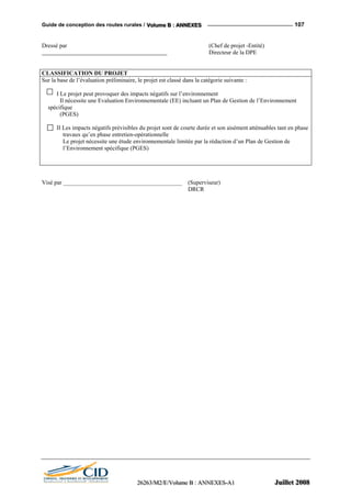 Guide de conception des routes rurales / VVVooollluuummmeee BBB ::: AAANNNNNNEEEXXXEEESSS 107
Dressé par (Chef de projet -Entité)
Directeur de la DPE
CLASSIFICATION DU PROJET
Sur la base de l’évaluation préliminaire, le projet est classé dans la catégorie suivante :
I Le projet peut provoquer des impacts négatifs sur l’environnement
Il nécessite une Evaluation Environnementale (EE) incluant un Plan de Gestion de l’Environnement
spécifique
(PGES)
II Les impacts négatifs prévisibles du projet sont de courte durée et son aisément atténuables tant en phase
travaux qu’en phase entretien-opérationnelle
Le projet nécessite une étude environnementale limitée par la rédaction d’un Plan de Gestion de
l’Environnement spécifique (PGES)
Visé par ________________________________________ (Superviseur)
DRCR
222666222666333///MMM222///EEE///VVVooollluuummmeee BBB ::: AAANNNNNNEEEXXXEEESSS---AAA111 JJJuuuiiilllllleeettt 222000000888
 
